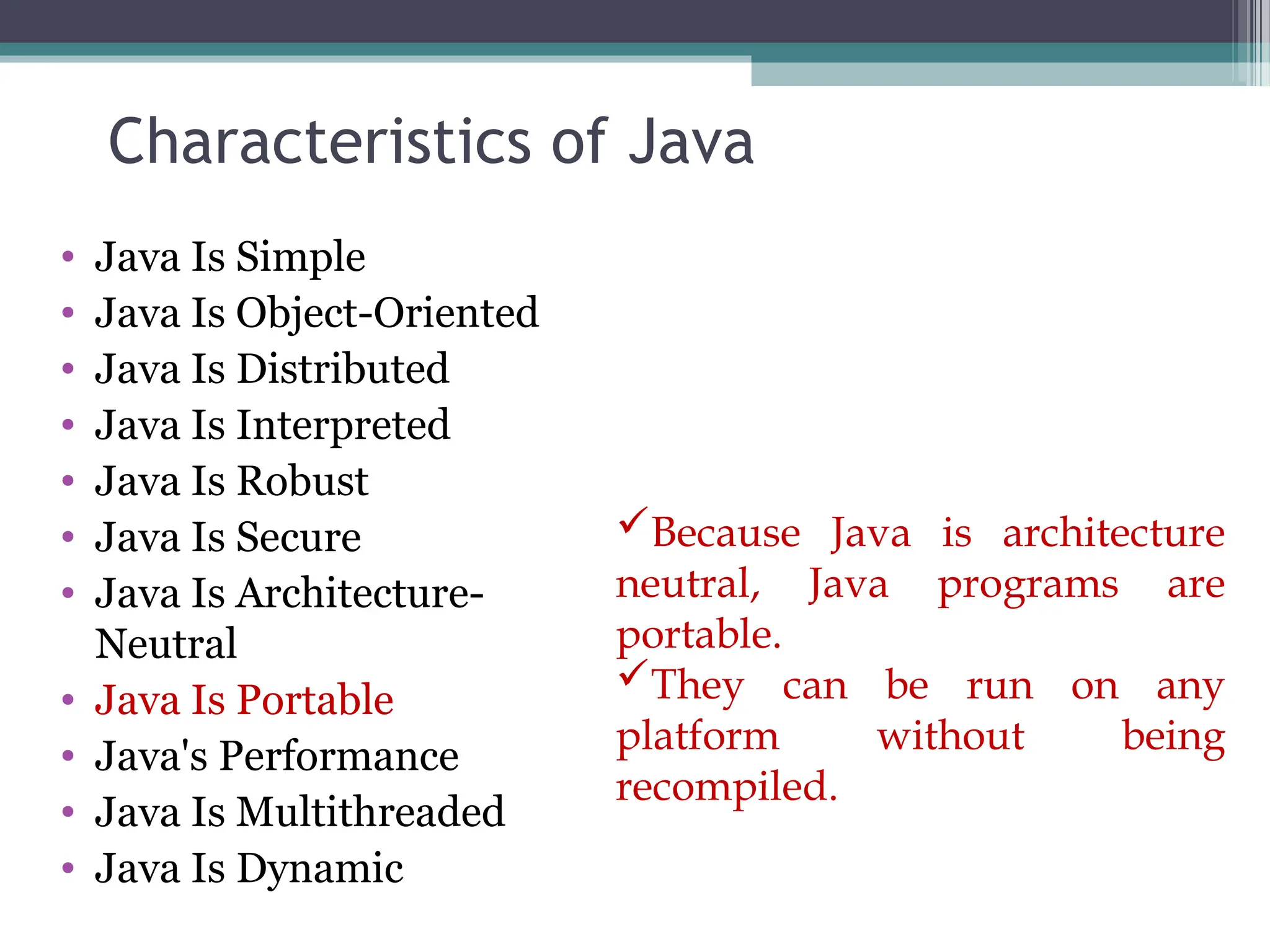 Characteristics of Java
• Java Is Simple
• Java Is Object-Oriented
• Java Is Distributed
• Java Is Interpreted
• Java Is Robust
• Java Is Secure
• Java Is Architecture-
Neutral
• Java Is Portable
• Java's Performance
• Java Is Multithreaded
• Java Is Dynamic
Because Java is architecture
neutral, Java programs are
portable.
They can be run on any
platform without being
recompiled.
 