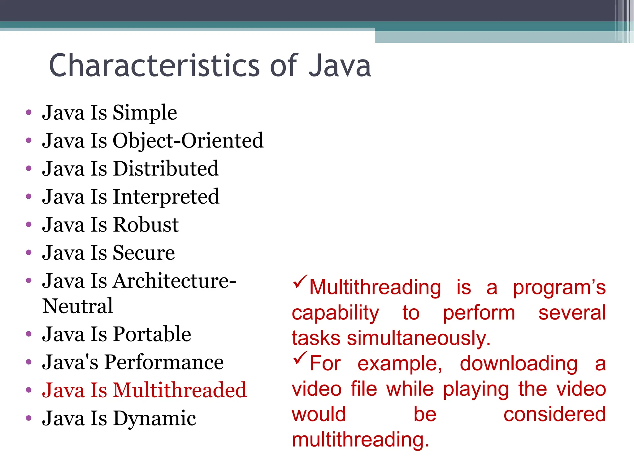 Characteristics of Java
• Java Is Simple
• Java Is Object-Oriented
• Java Is Distributed
• Java Is Interpreted
• Java Is Robust
• Java Is Secure
• Java Is Architecture-
Neutral
• Java Is Portable
• Java's Performance
• Java Is Multithreaded
• Java Is Dynamic
Multithreading is a program’s
capability to perform several
tasks simultaneously.
For example, downloading a
video file while playing the video
would be considered
multithreading.
 