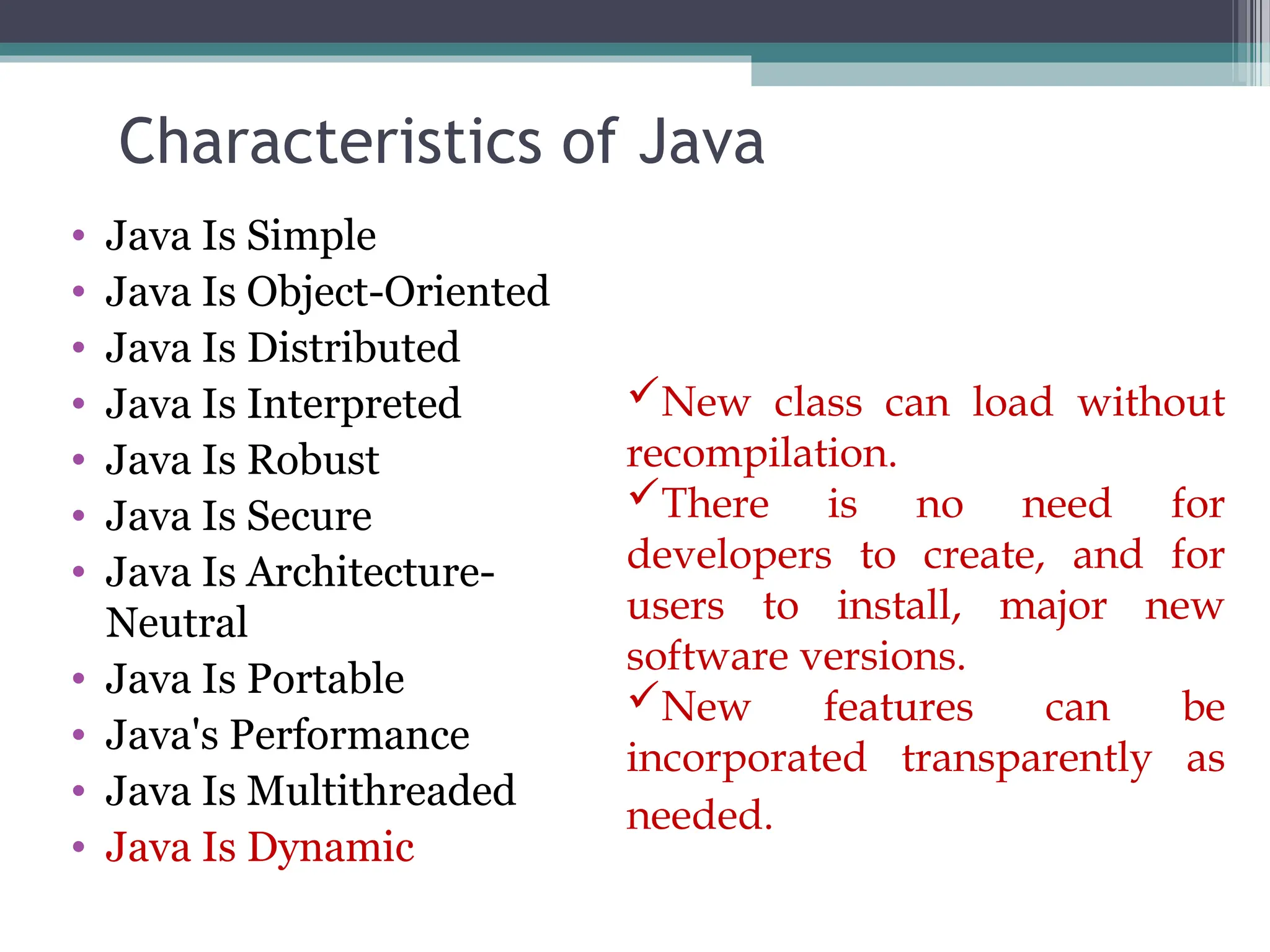 Characteristics of Java
• Java Is Simple
• Java Is Object-Oriented
• Java Is Distributed
• Java Is Interpreted
• Java Is Robust
• Java Is Secure
• Java Is Architecture-
Neutral
• Java Is Portable
• Java's Performance
• Java Is Multithreaded
• Java Is Dynamic
New class can load without
recompilation.
There is no need for
developers to create, and for
users to install, major new
software versions.
New features can be
incorporated transparently as
needed.
 