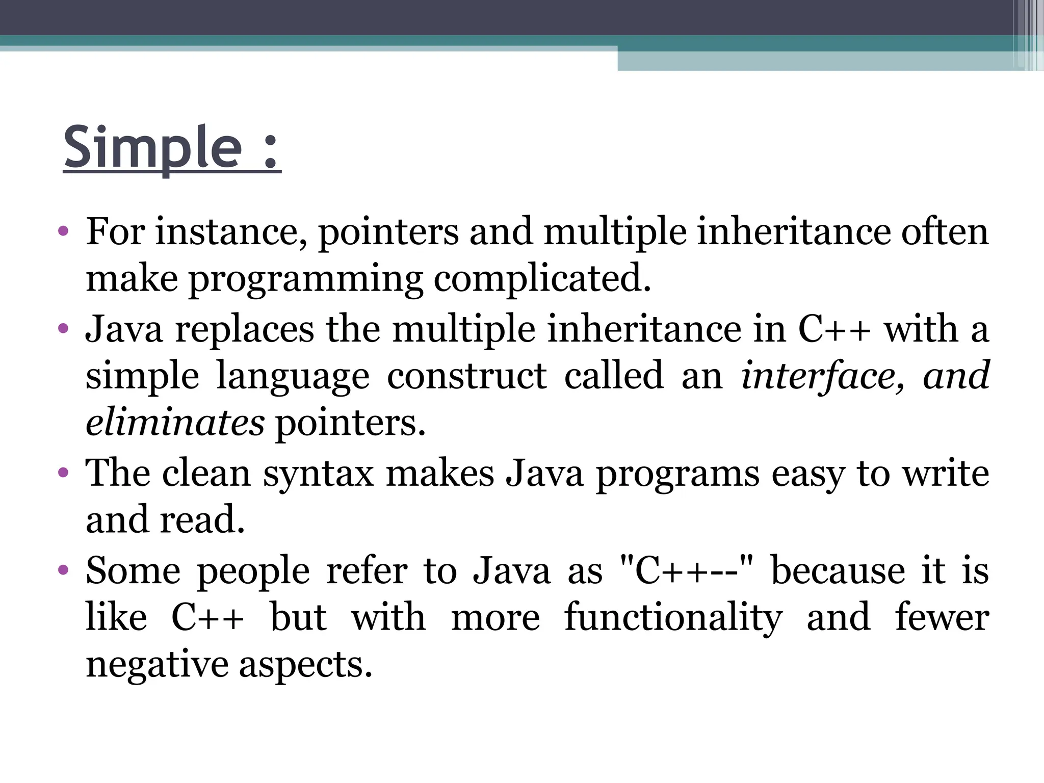 Simple :
• For instance, pointers and multiple inheritance often
make programming complicated.
• Java replaces the multiple inheritance in C++ with a
simple language construct called an interface, and
eliminates pointers.
• The clean syntax makes Java programs easy to write
and read.
• Some people refer to Java as "C++--" because it is
like C++ but with more functionality and fewer
negative aspects.
 