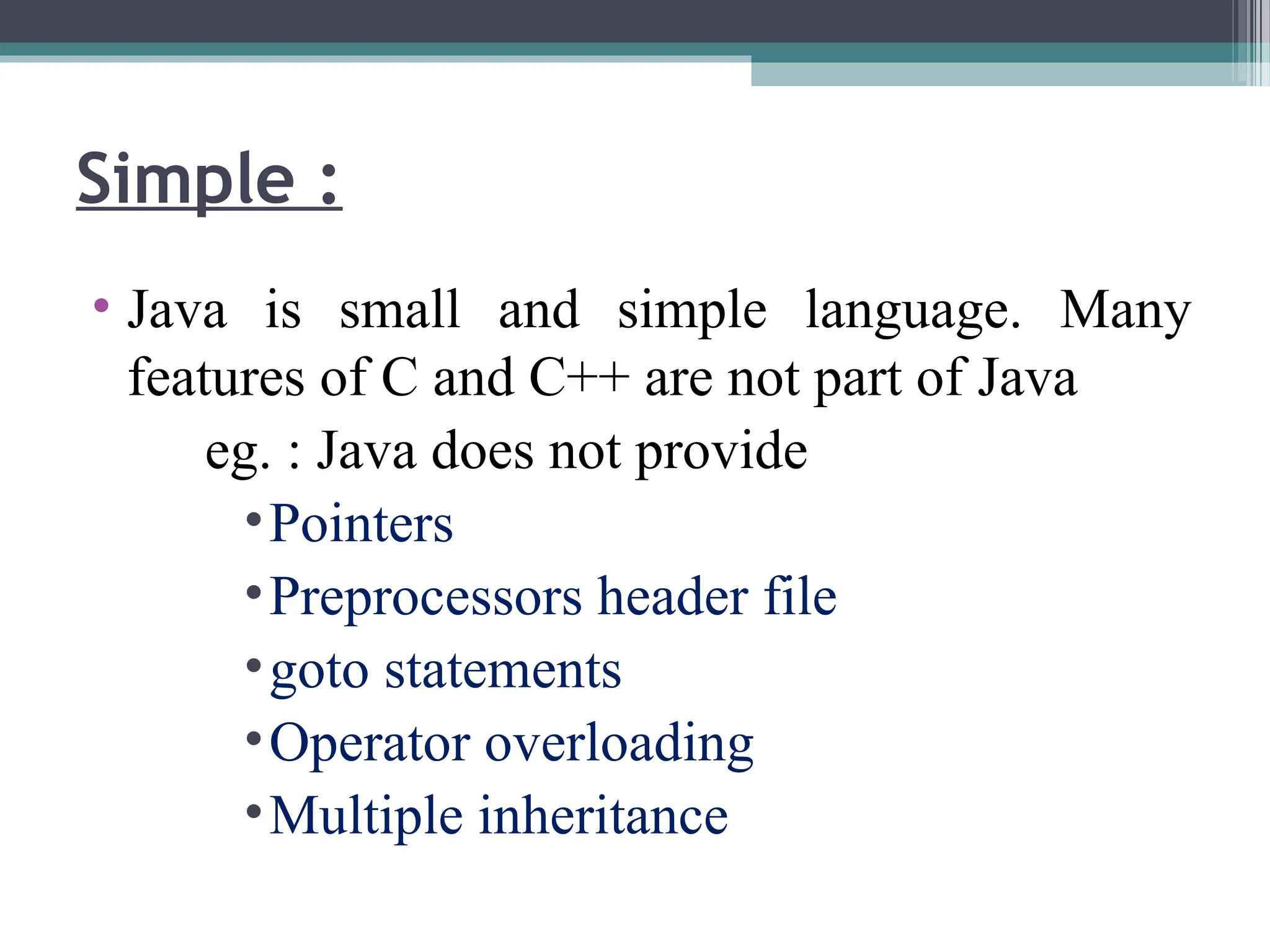 • Java is small and simple language. Many
features of C and C++ are not part of Java
eg. : Java does not provide
•Pointers
•Preprocessors header file
•goto statements
•Operator overloading
•Multiple inheritance
Simple :
 