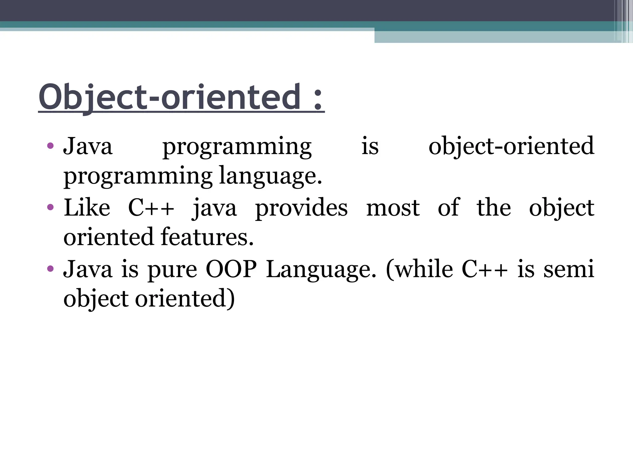 Object-oriented :
• Java programming is object-oriented
programming language.
• Like C++ java provides most of the object
oriented features.
• Java is pure OOP Language. (while C++ is semi
object oriented)
 