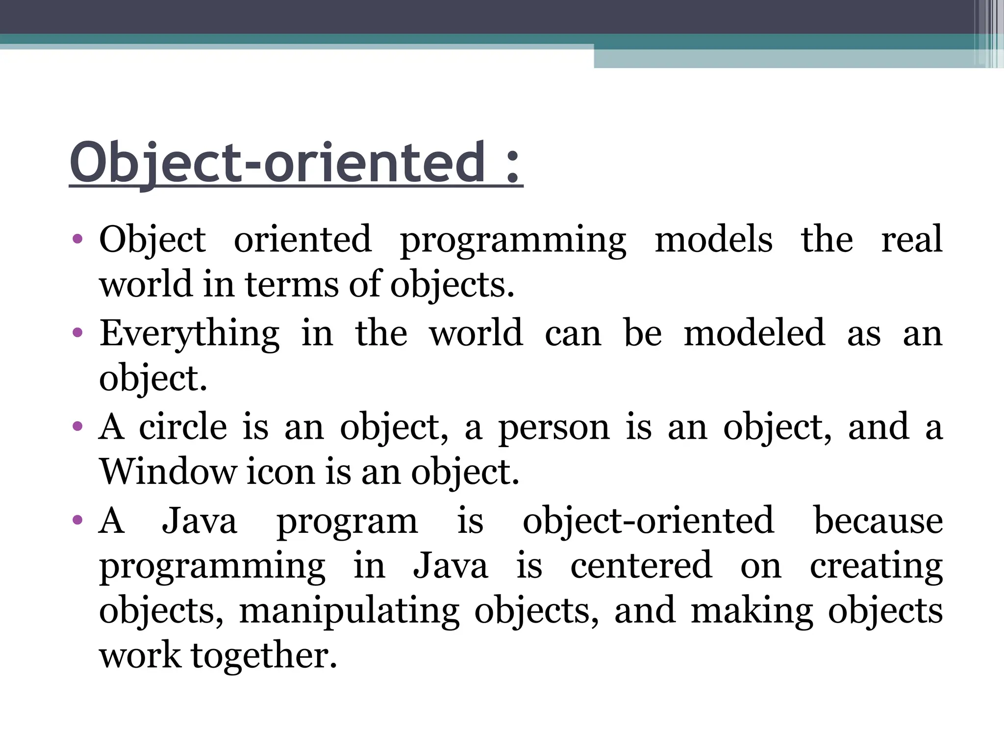 Object-oriented :
• Object oriented programming models the real
world in terms of objects.
• Everything in the world can be modeled as an
object.
• A circle is an object, a person is an object, and a
Window icon is an object.
• A Java program is object-oriented because
programming in Java is centered on creating
objects, manipulating objects, and making objects
work together.
 