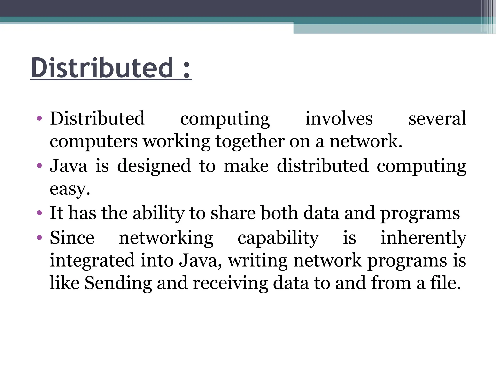 Distributed :
• Distributed computing involves several
computers working together on a network.
• Java is designed to make distributed computing
easy.
• It has the ability to share both data and programs
• Since networking capability is inherently
integrated into Java, writing network programs is
like Sending and receiving data to and from a file.
 