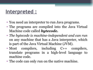 Interpreted :
• You need an interpreter to run Java programs.
• The programs are compiled into the Java Virtual
Machine code called bytecode.
• The bytecode is machine-independent and can run
on any machine that has a Java interpreter, which
is part of the Java Virtual Machine (JVM).
• Most compilers, including C++ compilers,
translate programs in a high-level language to
machine code.
• The code can only run on the native machine.
 