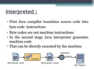 • First Java compiler translates source code into
byte code instructions
• Byte codes are not machine instructions
• In the second stage Java interpreter generates
machine code
• That can be directly executed by the machine
Interpreted :
 