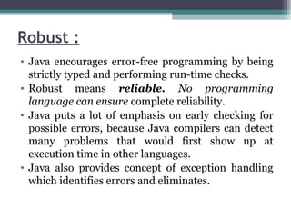 Robust :
• Java encourages error-free programming by being
strictly typed and performing run-time checks.
• Robust means reliable. No programming
language can ensure complete reliability.
• Java puts a lot of emphasis on early checking for
possible errors, because Java compilers can detect
many problems that would first show up at
execution time in other languages.
• Java also provides concept of exception handling
which identifies errors and eliminates.
 