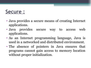 Secure :
• Java provides a secure means of creating Internet
applications.
• Java provides secure way to access web
applications.
• As an Internet programming language, Java is
used in a networked and distributed environment.
• The absence of pointers in Java ensures that
programs cannot gain access to memory location
without proper initialization.
 