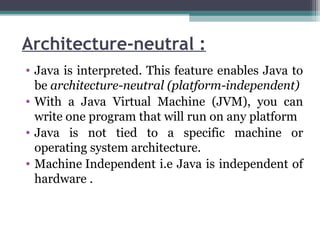 Architecture-neutral :
• Java is interpreted. This feature enables Java to
be architecture-neutral (platform-independent)
• With a Java Virtual Machine (JVM), you can
write one program that will run on any platform
• Java is not tied to a specific machine or
operating system architecture.
• Machine Independent i.e Java is independent of
hardware .
 