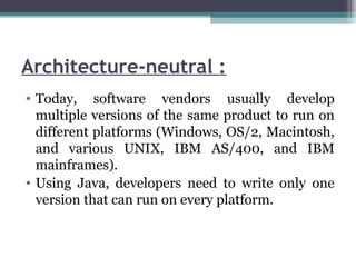 Architecture-neutral :
• Today, software vendors usually develop
multiple versions of the same product to run on
different platforms (Windows, OS/2, Macintosh,
and various UNIX, IBM AS/400, and IBM
mainframes).
• Using Java, developers need to write only one
version that can run on every platform.
 