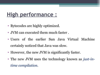 High performance :
• Bytecodes are highly optimized.
• JVM can executed them much faster .
• Users of the earlier Sun Java Virtual Machine
certainly noticed that Java was slow.
• However, the new JVM is significantly faster.
• The new JVM uses the technology known as just-in-
time compilation.
 