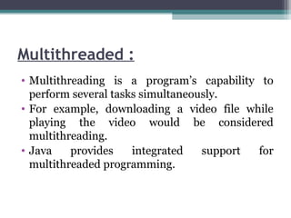 Multithreaded :
• Multithreading is a program’s capability to
perform several tasks simultaneously.
• For example, downloading a video file while
playing the video would be considered
multithreading.
• Java provides integrated support for
multithreaded programming.
 