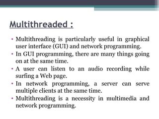 Multithreaded :
• Multithreading is particularly useful in graphical
user interface (GUI) and network programming.
• In GUI programming, there are many things going
on at the same time.
• A user can listen to an audio recording while
surfing a Web page.
• In network programming, a server can serve
multiple clients at the same time.
• Multithreading is a necessity in multimedia and
network programming.
 
