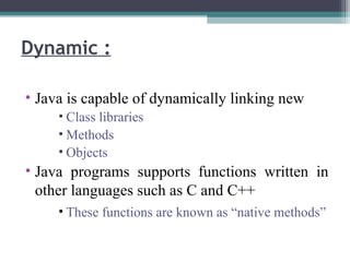 • Java is capable of dynamically linking new
• Class libraries
• Methods
• Objects
• Java programs supports functions written in
other languages such as C and C++
• These functions are known as “native methods”
Dynamic :
 