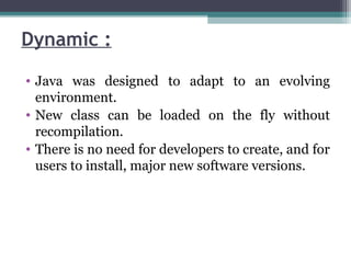 Dynamic :
• Java was designed to adapt to an evolving
environment.
• New class can be loaded on the fly without
recompilation.
• There is no need for developers to create, and for
users to install, major new software versions.
 