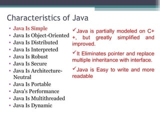 Characteristics of Java
• Java Is Simple
• Java Is Object-Oriented
• Java Is Distributed
• Java Is Interpreted
• Java Is Robust
• Java Is Secure
• Java Is Architecture-
Neutral
• Java Is Portable
• Java's Performance
• Java Is Multithreaded
• Java Is Dynamic
Java is partially modeled on C+
+, but greatly simplified and
improved.
It Eliminates pointer and replace
multiple inheritance with interface.
Java is Easy to write and more
readable
 