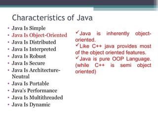 Characteristics of Java
• Java Is Simple
• Java Is Object-Oriented
• Java Is Distributed
• Java Is Interpreted
• Java Is Robust
• Java Is Secure
• Java Is Architecture-
Neutral
• Java Is Portable
• Java's Performance
• Java Is Multithreaded
• Java Is Dynamic
Java is inherently object-
oriented.
Like C++ java provides most
of the object oriented features.
Java is pure OOP Language.
(while C++ is semi object
oriented)
 