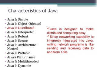 Characteristics of Java
• Java Is Simple
• Java Is Object-Oriented
• Java Is Distributed
• Java Is Interpreted
• Java Is Robust
• Java Is Secure
• Java Is Architecture-
Neutral
• Java Is Portable
• Java's Performance
• Java Is Multithreaded
• Java Is Dynamic
Java is designed to make
distributed computing easy.
Since networking capability is
inherently integrated into Java,
writing network programs is like
sending and receiving data to
and from a file.
 