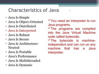28
Characteristics of Java
• Java Is Simple
• Java Is Object-Oriented
• Java Is Distributed
• Java Is Interpreted
• Java Is Robust
• Java Is Secure
• Java Is Architecture-
Neutral
• Java Is Portable
• Java's Performance
• Java Is Multithreaded
• Java Is Dynamic
You need an interpreter to run
Java programs.
The programs are compiled
into the Java Virtual Machine
code called bytecode.
The bytecode is machine-
independent and can run on any
machine that has a Java
interpreter.
 
