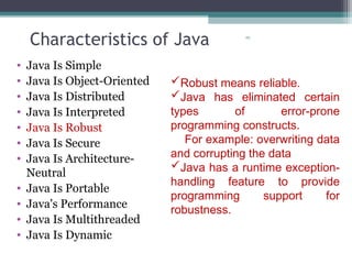 29
Characteristics of Java
• Java Is Simple
• Java Is Object-Oriented
• Java Is Distributed
• Java Is Interpreted
• Java Is Robust
• Java Is Secure
• Java Is Architecture-
Neutral
• Java Is Portable
• Java's Performance
• Java Is Multithreaded
• Java Is Dynamic
Robust means reliable.
Java has eliminated certain
types of error-prone
programming constructs.
For example: overwriting data
and corrupting the data
Java has a runtime exception-
handling feature to provide
programming support for
robustness.
 