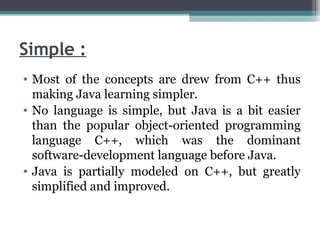 Simple :
• Most of the concepts are drew from C++ thus
making Java learning simpler.
• No language is simple, but Java is a bit easier
than the popular object-oriented programming
language C++, which was the dominant
software-development language before Java.
• Java is partially modeled on C++, but greatly
simplified and improved.
 