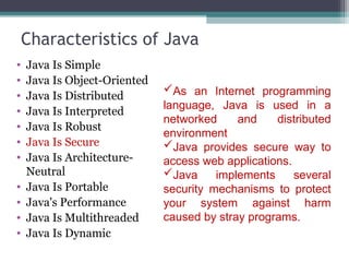 Characteristics of Java
• Java Is Simple
• Java Is Object-Oriented
• Java Is Distributed
• Java Is Interpreted
• Java Is Robust
• Java Is Secure
• Java Is Architecture-
Neutral
• Java Is Portable
• Java's Performance
• Java Is Multithreaded
• Java Is Dynamic
As an Internet programming
language, Java is used in a
networked and distributed
environment
Java provides secure way to
access web applications.
Java implements several
security mechanisms to protect
your system against harm
caused by stray programs.
 