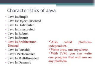 Characteristics of Java
• Java Is Simple
• Java Is Object-Oriented
• Java Is Distributed
• Java Is Interpreted
• Java Is Robust
• Java Is Secure
• Java Is Architecture-
Neutral
• Java Is Portable
• Java's Performance
• Java Is Multithreaded
• Java Is Dynamic
Also called platform-
independent.
Write once, run anywhere.
With JVM, you can write
one program that will run on
any platform.
 