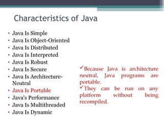 Characteristics of Java
• Java Is Simple
• Java Is Object-Oriented
• Java Is Distributed
• Java Is Interpreted
• Java Is Robust
• Java Is Secure
• Java Is Architecture-
Neutral
• Java Is Portable
• Java's Performance
• Java Is Multithreaded
• Java Is Dynamic
Because Java is architecture
neutral, Java programs are
portable.
They can be run on any
platform without being
recompiled.
 