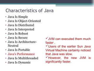 Characteristics of Java
• Java Is Simple
• Java Is Object-Oriented
• Java Is Distributed
• Java Is Interpreted
• Java Is Robust
• Java Is Secure
• Java Is Architecture-
Neutral
• Java Is Portable
• Java's Performance
• Java Is Multithreaded
• Java Is Dynamic
JVM can executed them much
faster .
Users of the earlier Sun Java
Virtual Machine certainly noticed
that Java was slow.
However, the new JVM is
significantly faster.
 
