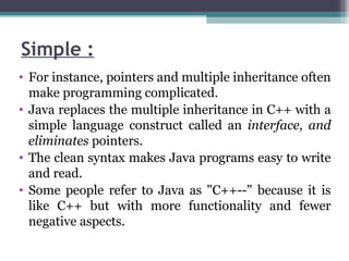 Simple :
• For instance, pointers and multiple inheritance often
make programming complicated.
• Java replaces the multiple inheritance in C++ with a
simple language construct called an interface, and
eliminates pointers.
• The clean syntax makes Java programs easy to write
and read.
• Some people refer to Java as "C++--" because it is
like C++ but with more functionality and fewer
negative aspects.
 