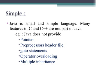 • Java is small and simple language. Many
features of C and C++ are not part of Java
eg. : Java does not provide
•Pointers
•Preprocessors header file
•goto statements
•Operator overloading
•Multiple inheritance
Simple :
 