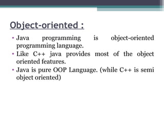 Object-oriented :
• Java programming is object-oriented
programming language.
• Like C++ java provides most of the object
oriented features.
• Java is pure OOP Language. (while C++ is semi
object oriented)
 