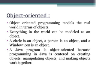 Object-oriented :
• Object oriented programming models the real
world in terms of objects.
• Everything in the world can be modeled as an
object.
• A circle is an object, a person is an object, and a
Window icon is an object.
• A Java program is object-oriented because
programming in Java is centered on creating
objects, manipulating objects, and making objects
work together.
 
