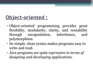 Object-oriented :
• Object-oriented programming provides great
flexibility, modularity, clarity, and reusability
through encapsulation, inheritance, and
polymorphism
• Its simple, clean syntax makes programs easy to
write and read.
• Java programs are quite expressive in terms of
designing and developing applications.
 