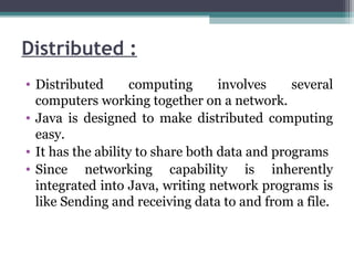 Distributed :
• Distributed computing involves several
computers working together on a network.
• Java is designed to make distributed computing
easy.
• It has the ability to share both data and programs
• Since networking capability is inherently
integrated into Java, writing network programs is
like Sending and receiving data to and from a file.
 