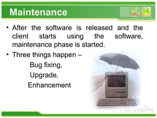 Maintenance
• After the software is released and the
client starts using the software,
maintenance phase is started.
• Three things happen –
Bug fixing,
Upgrade,
Enhancement
 
