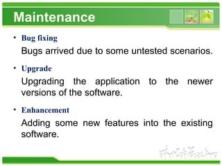 Maintenance
• Bug fixing
Bugs arrived due to some untested scenarios.
• Upgrade
Upgrading the application to the newer
versions of the software.
• Enhancement
Adding some new features into the existing
software.
 