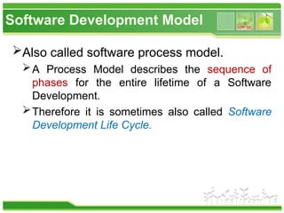 Software Development Model
Also called software process model.
A Process Model describes the sequence of
phases for the entire lifetime of a Software
Development.
Therefore it is sometimes also called Software
Development Life Cycle.
 