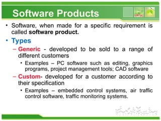 Software Products
• Software, when made for a specific requirement is
called software product.
• Types
– Generic - developed to be sold to a range of
different customers
• Examples – PC software such as editing, graphics
programs, project management tools; CAD software
– Custom- developed for a customer according to
their specification
• Examples – embedded control systems, air traffic
control software, traffic monitoring systems.
 