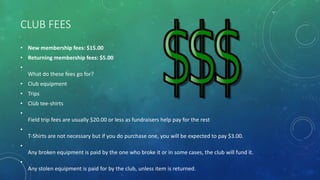 CLUB FEES
• New membership fees: $15.00
• Returning membership fees: $5.00
•
What do these fees go for?
• Club equipment
• Trips
• Club tee-shirts
•
Field trip fees are usually $20.00 or less as fundraisers help pay for the rest
•
T-Shirts are not necessary but if you do purchase one, you will be expected to pay $3.00.
•
Any broken equipment is paid by the one who broke it or in some cases, the club will fund it.
•
Any stolen equipment is paid for by the club, unless item is returned.
 