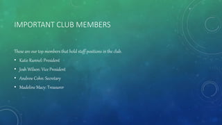 IMPORTANT CLUB MEMBERS
These are our top members that hold staff positions in the club.
• Katie Runnel: President
• Josh Wilson: Vice President
• Andrew Cohn: Secretary
• Madeline Macy: Treasurer
 