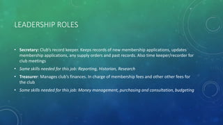 LEADERSHIP ROLES
• Secretary: Club’s record keeper. Keeps records of new membership applications, updates
membership applications, any supply orders and past records. Also time keeper/recorder for
club meetings
• Some skills needed for this job: Reporting, Historian, Research
• Treasurer: Manages club’s finances. In charge of membership fees and other other fees for
the club
• Some skills needed for this job: Money management, purchasing and consultation, budgeting
 