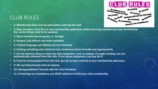 CLUB RULES
• 1: Membership fees must be paid before entering the club
• 2: New members must fill out new membership application while returning members just pay membership
fee, unless things need to be updated.
• 3. Must maintain decent grades, C- average
• 4. Respect club officers and other members
• 5. Profane language and fighting are not tolerated.
• 6. If doing something club related (a trip, fundraiser) dress formally and appropriately
• 7. Do not destroy, abuse or steal any club equipment, such as laptops. If caught stealing, you are
automatically removed from the club. If you abuse equipment, you pay for it.
• 8. If you’re removed/quit from the club, you do not get a refund of your membership admission.
• 9. We can deny/accept entry to anyone.
• 10. Having problems? Consult with the Vice President.
• 11. If meetings are mandatory, you MUST attend or forfeit your club membership.
 