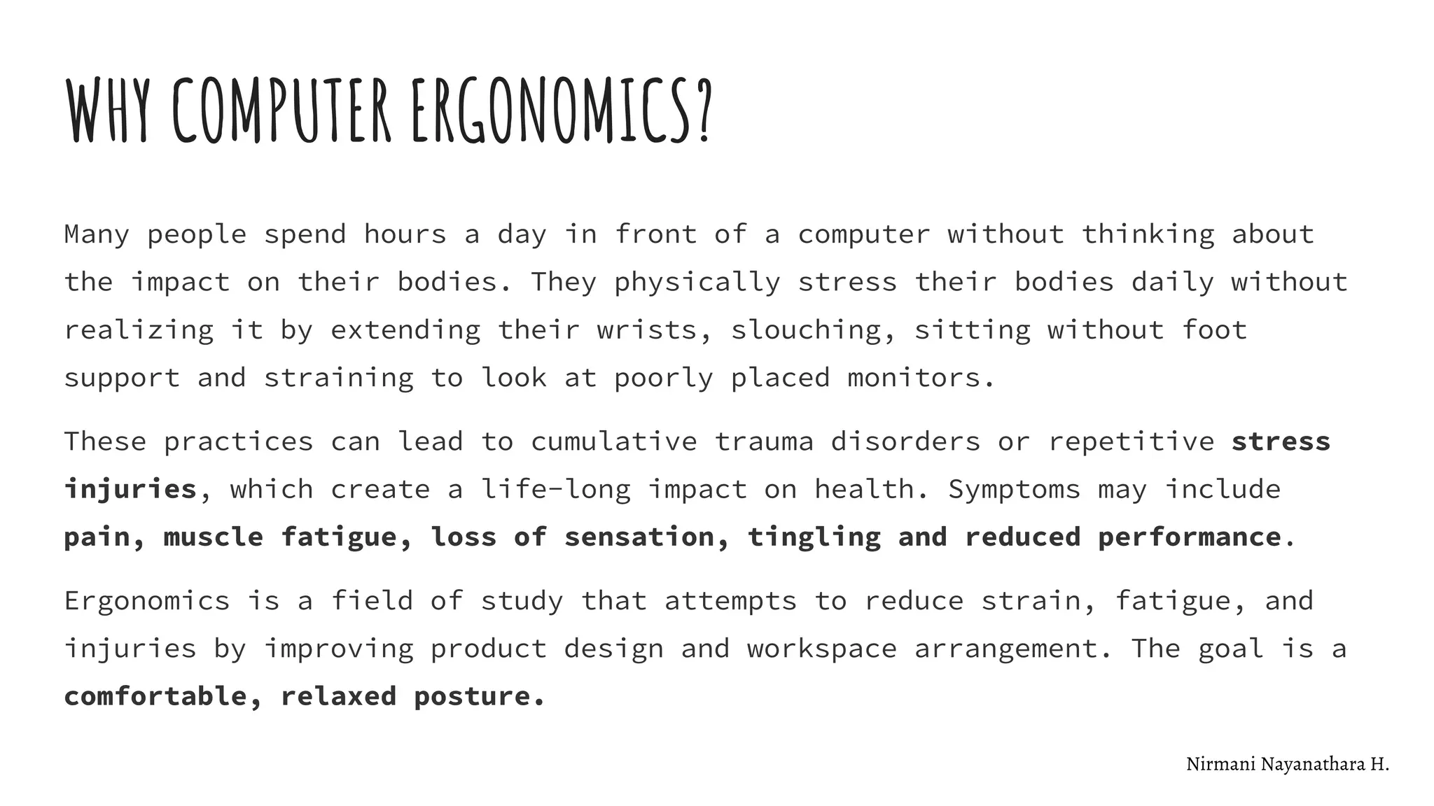 WHY COMPUTER ERGONOMICS?
Many people spend hours a day in front of a computer without thinking about
the impact on their bodies. They physically stress their bodies daily without
realizing it by extending their wrists, slouching, sitting without foot
support and straining to look at poorly placed monitors.
These practices can lead to cumulative trauma disorders or repetitive stress
injuries, which create a life-long impact on health. Symptoms may include
pain, muscle fatigue, loss of sensation, tingling and reduced performance.
Ergonomics is a field of study that attempts to reduce strain, fatigue, and
injuries by improving product design and workspace arrangement. The goal is a
comfortable, relaxed posture.
Nirmani Nayanathara H.
 