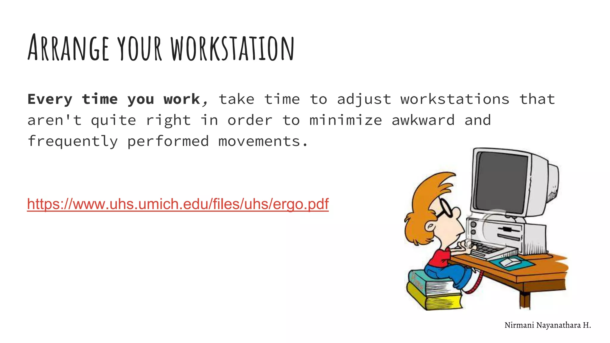 Arrange your workstation
Every time you work, take time to adjust workstations that
aren't quite right in order to minimize awkward and
frequently performed movements.
https://www.uhs.umich.edu/files/uhs/ergo.pdf
Nirmani Nayanathara H.
 