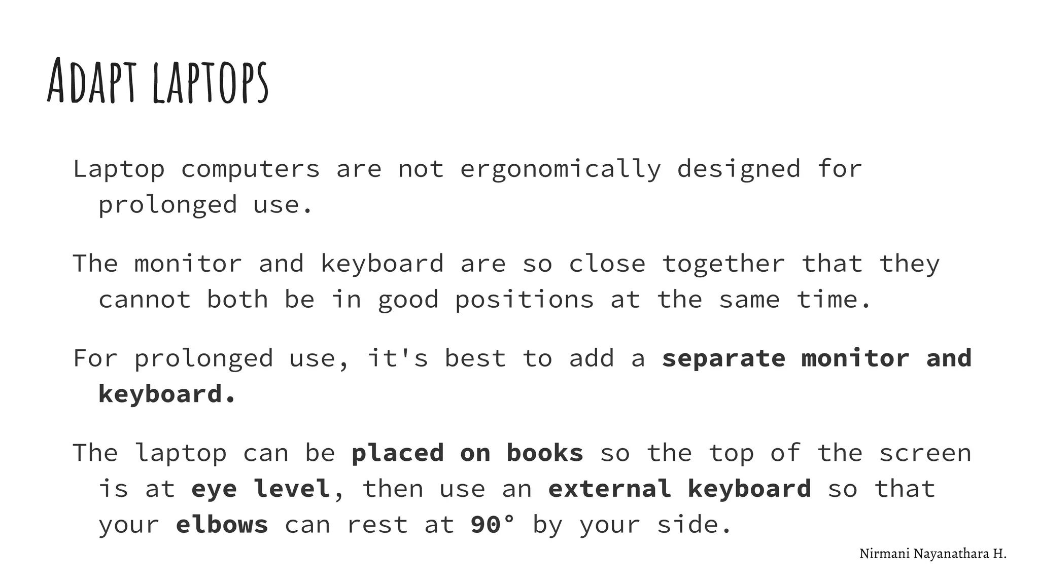 Adapt laptops
Laptop computers are not ergonomically designed for
prolonged use.
The monitor and keyboard are so close together that they
cannot both be in good positions at the same time.
For prolonged use, it's best to add a separate monitor and
keyboard.
The laptop can be placed on books so the top of the screen
is at eye level, then use an external keyboard so that
your elbows can rest at 90° by your side.
Nirmani Nayanathara H.
 