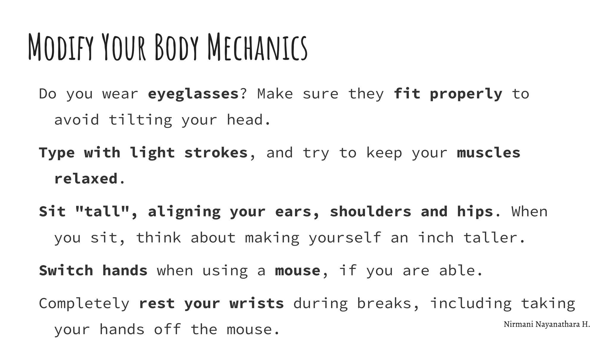 Modify Your Body Mechanics
Do you wear eyeglasses? Make sure they fit properly to
avoid tilting your head.
Type with light strokes, and try to keep your muscles
relaxed.
Sit "tall", aligning your ears, shoulders and hips. When
you sit, think about making yourself an inch taller.
Switch hands when using a mouse, if you are able.
Completely rest your wrists during breaks, including taking
your hands off the mouse. Nirmani Nayanathara H.
 