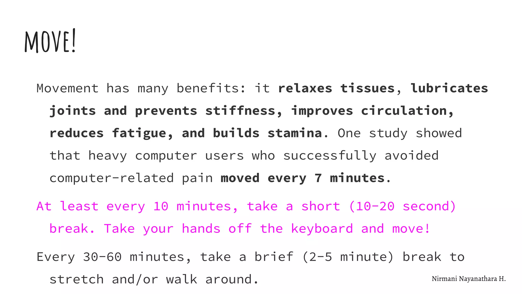 move!
Movement has many benefits: it relaxes tissues, lubricates
joints and prevents stiffness, improves circulation,
reduces fatigue, and builds stamina. One study showed
that heavy computer users who successfully avoided
computer-related pain moved every 7 minutes.
At least every 10 minutes, take a short (10-20 second)
break. Take your hands off the keyboard and move!
Every 30-60 minutes, take a brief (2-5 minute) break to
stretch and/or walk around. Nirmani Nayanathara H.
 