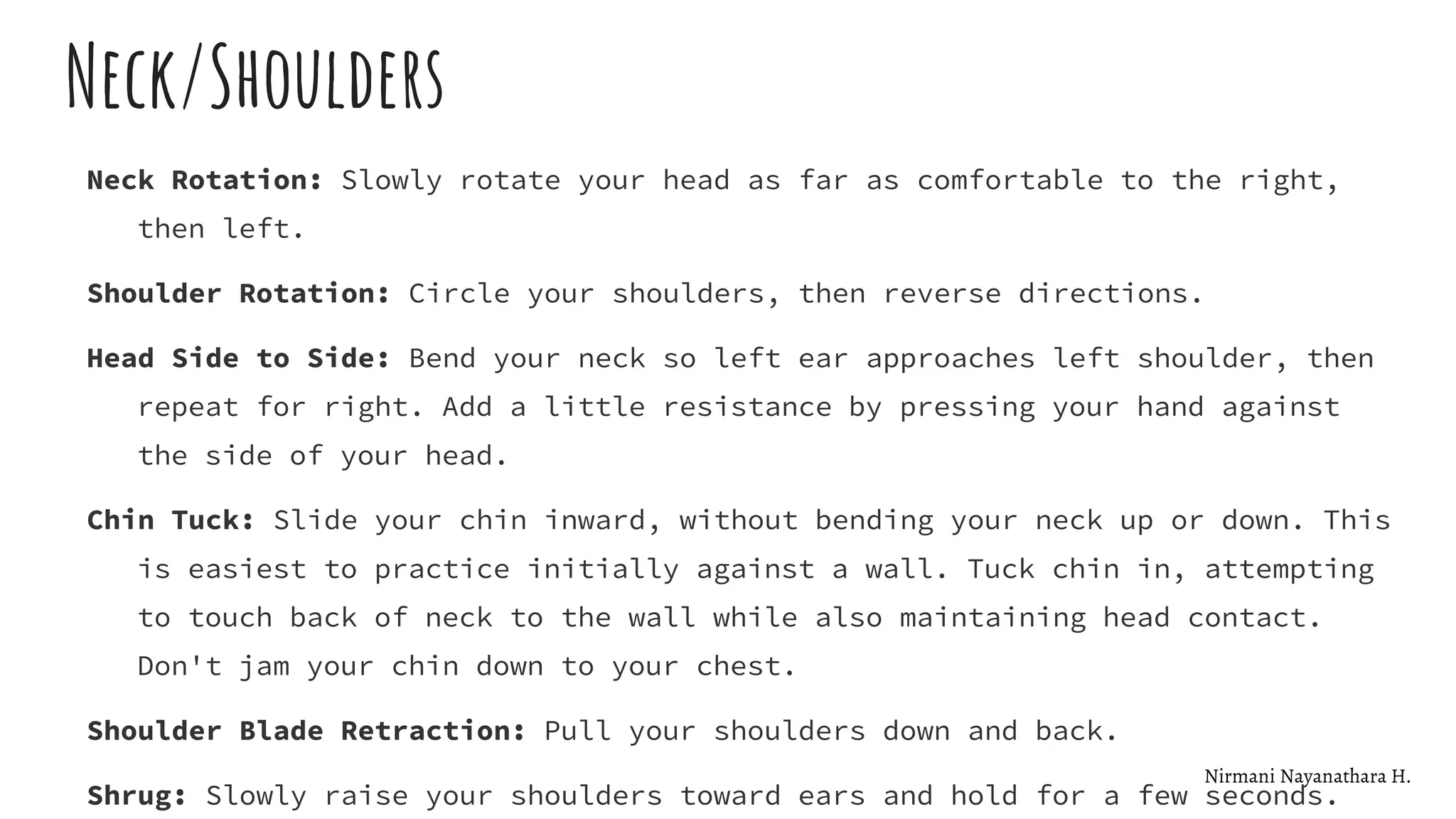 Neck/Shoulders
Neck Rotation: Slowly rotate your head as far as comfortable to the right,
then left.
Shoulder Rotation: Circle your shoulders, then reverse directions.
Head Side to Side: Bend your neck so left ear approaches left shoulder, then
repeat for right. Add a little resistance by pressing your hand against
the side of your head.
Chin Tuck: Slide your chin inward, without bending your neck up or down. This
is easiest to practice initially against a wall. Tuck chin in, attempting
to touch back of neck to the wall while also maintaining head contact.
Don't jam your chin down to your chest.
Shoulder Blade Retraction: Pull your shoulders down and back.
Shrug: Slowly raise your shoulders toward ears and hold for a few seconds.
Nirmani Nayanathara H.
 