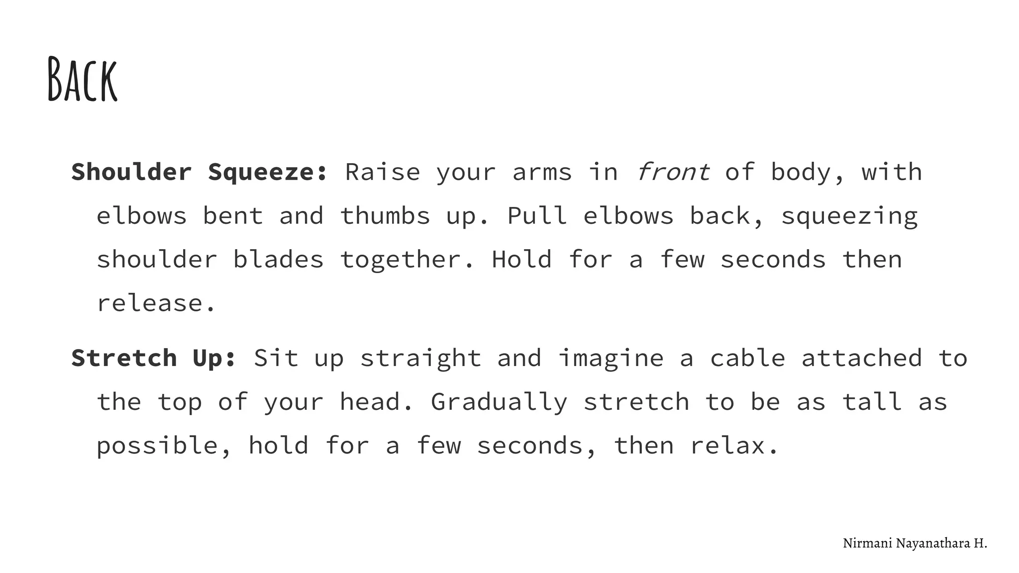 Back
Shoulder Squeeze: Raise your arms in front of body, with
elbows bent and thumbs up. Pull elbows back, squeezing
shoulder blades together. Hold for a few seconds then
release.
Stretch Up: Sit up straight and imagine a cable attached to
the top of your head. Gradually stretch to be as tall as
possible, hold for a few seconds, then relax.
Nirmani Nayanathara H.
 
